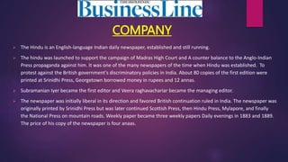 COMPANY
 The Hindu is an English-language Indian daily newspaper, established and still running.
 The hindu was launched to support the campaign of Madras High Court and A counter balance to the Anglo-Indian
Press propaganda against him. It was one of the many newspapers of the time when Hindu was established. To
protest against the British government's discriminatory policies in India. About 80 copies of the first edition were
printed at Srinidhi Press, Georgetown borrowed money in rupees and 12 annas.
 Subramanian Iyer became the first editor and Veera raghavachariar became the managing editor.
 The newspaper was initially liberal in its direction and favored British continuation ruled in India. The newspaper was
originally printed by Srinidhi Press but was later continued Scottish Press, then Hindu Press, Mylapore, and finally
the National Press on mountain roads. Weekly paper became three weekly papers Daily evenings in 1883 and 1889.
The price of his copy of the newspaper is four anaas.
 