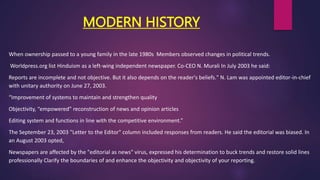 MODERN HISTORY
When ownership passed to a young family in the late 1980s Members observed changes in political trends.
Worldpress.org list Hinduism as a left-wing independent newspaper. Co-CEO N. Murali In July 2003 he said:
Reports are incomplete and not objective. But it also depends on the reader's beliefs." N. Lam was appointed editor-in-chief
with unitary authority on June 27, 2003.
“Improvement of systems to maintain and strengthen quality
Objectivity, “empowered” reconstruction of news and opinion articles
Editing system and functions in line with the competitive environment.”
The September 23, 2003 "Letter to the Editor" column included responses from readers. He said the editorial was biased. In
an August 2003 opted,
Newspapers are affected by the "editorial as news" virus, expressed his determination to buck trends and restore solid lines
professionally Clarify the boundaries of and enhance the objectivity and objectivity of your reporting.
 