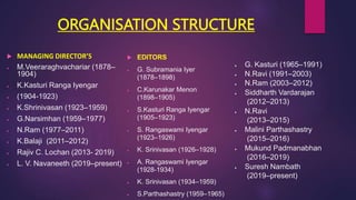 ORGANISATION STRUCTURE
 MANAGING DIRECTOR’S
 M.Veeraraghvachariar (1878–
1904)
 K.Kasturi Ranga Iyengar
 (1904-1923)
 K.Shrinivasan (1923–1959)
 G.Narsimhan (1959–1977)
 N.Ram (1977–2011)
 K.Balaji (2011–2012)
 Rajiv C. Lochan (2013- 2019)
 L. V. Navaneeth (2019–present)
 EDITORS
 G. Subramania Iyer
(1878–1898)
 C.Karunakar Menon
(1898–1905)
 S.Kasturi Ranga Iyengar
(1905–1923)
 S. Rangaswami Iyengar
(1923–1926)
 K. Srinivasan (1926–1928)
 A. Rangaswami Iyengar
(1928-1934)
 K. Srinivasan (1934–1959)
 S.Parthashastry (1959–1965)
 G. Kasturi (1965–1991)
 N.Ravi (1991–2003)
 N.Ram (2003–2012)
 Siddharth Vardarajan
(2012–2013)
 N.Ravi
(2013–2015)
 Malini Parthashastry
(2015–2016)
 Mukund Padmanabhan
(2016–2019)
 Suresh Nambath
(2019–present)
 