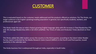 CUSTOMER
This is evaluated based on the customer needs addressed and the products offered as solutions. For The Hindu, our
target audience is the English speaking/reading population in general, but specifically students, workers, and
professionals aged 18+.
The Hindu leads the way as India's fastest growing English-language daily with 6% increase in Total Readership (TR)
and 4% Average Readership (AIR) in Q3 2019 solidified. The Times of India and Hindustan Times declined on their
AIR.
The Hindu added 461,000 readers across the country in the third quarter, according to the latest Indian Reader
Survey report conducted by the Media Research Users Council (MRUC) in the fourth and final quarter, Issued
quarterly in the calendar year.
The hindu business line is widespread throughout India, especially in South India.
 