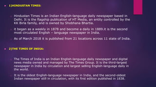  1)HINDUSTAN TIMES:
o Hindustan Times is an Indian English-language daily newspaper based in
Delhi. It is the flagship publication of HT Media, an entity controlled by the
KK Birla family, and is owned by Shobhana Bhartia.
o it began as a weekly in 1878 and become a daily in 1889.it is the second
most circulated English – language newspaper in India.
o As of March 2018 it is published from 21 locations across 11 state of India.
 2)THE TIMES OF INDIA:
o The Times of India is an Indian English-language daily newspaper and digital
news media owned and managed by The Times Group. It is the third-largest
newspaper in India by circulation and largest selling English-language daily in
the world.
o It is the oldest English-language newspaper in India, and the second-oldest
Indian newspaper still in circulation, with its first edition published in 1838.
 