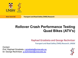 Transport and Road Safety (TARS) Research




             Rollover Crash Performance Testing
                             Quad Bikes (ATV’s)

                                Raphael Grzebieta and George Rechnitzer
                                     Transport and Road Safety (TARS) Research, UNSW
Contact:
Prof. Raphael Grzebieta, r.grzebieta@unsw.edu.au
Dr. George Rechnitzer, g.rechnitzer@unsw.edu.au
 
