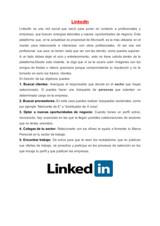 LinkedIn
LinkedIn es una red social que nació para poner en contacto a profesionales y
empresas, que buscan sinergias laborales y nuevas oportunidades de negocio. Esta
plataforma que, en la actualidad es propiedad de Microsoft, es la más utilizada en el
mundo para relacionarte e interactuar con otros profesionales. Al ser una red
profesional, sus usos no tienen nada que ver con las demás, como puedes suponer.
A un lado debes dejar el ocio y entretenimiento, esto no tiene cabida dentro de la
plataforma.Desde este instante, te digo que ni se te ocurra subir imágenes con los
amigos de fiestas o vídeos graciosos porque comprometerás tu reputación y no te
tomarán en serio tus futuros clientes.
En función de tus objetivos puedes:
1. Buscar clientes: Averiguas el responsable que decide en el sector que hayas
seleccionado. O puedes hacer una búsqueda de personas que ostentan un
determinado cargo en la empresa.
2. Buscar proveedores: En este caso puedes realizar búsquedas sectoriales, como
por ejemplo “fabricante de X” o “distribuidor de X cosa”.
3. Optar a nuevas oportunidades de negocio: Cuando tienes un perfil activo,
reconocido, hay ocasiones en las que te llegan posibles colaboraciones de sectores
que no tenías previstos.
4. Colegas de tu sector: Relacionarte con tus afines te ayuda a fomentar tu Marca
Personal en tu sector de trabajo.
5. Encontrar trabajo: Sé activo para que te vean los reclutadores que no publican
sus ofertas de trabajo, sé proactivo y participa en los procesos de selección en los
que encaja tu perfil y que publican las empresas.
 