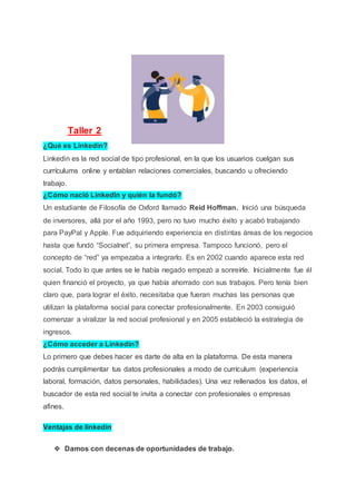 Taller 2
¿Qué es Linkedin?
Linkedin es la red social de tipo profesional, en la que los usuarios cuelgan sus
currículums online y entablan relaciones comerciales, buscando u ofreciendo
trabajo.
¿Cómo nació LinkedIn y quién la fundó?
Un estudiante de Filosofía de Oxford llamado Reid Hoffman. Inició una búsqueda
de inversores, allá por el año 1993, pero no tuvo mucho éxito y acabó trabajando
para PayPal y Apple. Fue adquiriendo experiencia en distintas áreas de los negocios
hasta que fundó “Socialnet”, su primera empresa. Tampoco funcionó, pero el
concepto de “red” ya empezaba a integrarlo. Es en 2002 cuando aparece esta red
social. Todo lo que antes se le había negado empezó a sonreírle. Inicialmente fue él
quien financió el proyecto, ya que había ahorrado con sus trabajos. Pero tenía bien
claro que, para lograr el éxito, necesitaba que fueran muchas las personas que
utilizan la plataforma social para conectar profesionalmente. En 2003 consiguió
comenzar a viralizar la red social profesional y en 2005 estableció la estrategia de
ingresos.
¿Cómo acceder a Linkedin?
Lo primero que debes hacer es darte de alta en la plataforma. De esta manera
podrás cumplimentar tus datos profesionales a modo de currículum (experiencia
laboral, formación, datos personales, habilidades). Una vez rellenados los datos, el
buscador de esta red social te invita a conectar con profesionales o empresas
afines.
Ventajas de linkedin
❖ Damos con decenas de oportunidades de trabajo.
 