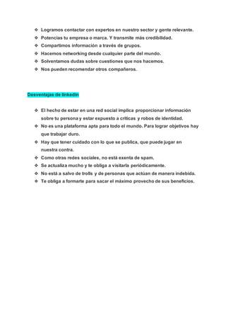 ❖ Logramos contactar con expertos en nuestro sector y gente relevante.
❖ Potencias tu empresa o marca. Y transmite más credibilidad.
❖ Compartimos información a través de grupos.
❖ Hacemos networking desde cualquier parte del mundo.
❖ Solventamos dudas sobre cuestiones que nos hacemos.
❖ Nos pueden recomendar otros compañeros.
Desventajas de linkedin
❖ El hecho de estar en una red social implica proporcionar información
sobre tu persona y estar expuesto a críticas y robos de identidad.
❖ No es una plataforma apta para todo el mundo. Para lograr objetivos hay
que trabajar duro.
❖ Hay que tener cuidado con lo que se publica, que puede jugar en
nuestra contra.
❖ Como otras redes sociales, no está exenta de spam.
❖ Se actualiza mucho y te obliga a visitarla periódicamente.
❖ No está a salvo de trolls y de personas que actúan de manera indebida.
❖ Te obliga a formarte para sacar el máximo provecho de sus beneficios.
 