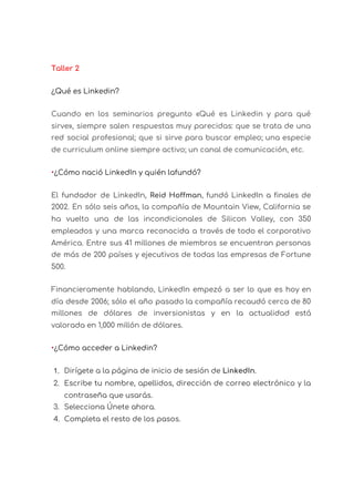  
Taller 2 
¿Qué es Linkedin? 
Cuando en los seminarios pregunto «Qué es Linkedin y para qué                     
sirve», siempre salen respuestas muy parecidas: que se trata de una                     
red social profesional; que si sirve para buscar empleo; una especie                     
de curriculum online siempre activo; un canal de comunicación, etc. 
•​¿Cómo nació LinkedIn y quién lafundó? 
El fundador de LinkedIn, Reid Hoffman​, fundó LinkedIn a finales de                     
2002. En sólo seis años, la compañía de Mountain View, California se                       
ha vuelto una de las incondicionales de Silicon Valley, con 350                     
empleados y una marca reconocida a través de todo el corporativo                     
América. Entre sus 41 millones de miembros se encuentran personas                   
de más de 200 países y ejecutivos de todas las empresas de Fortune                         
500. 
Financieramente hablando, LinkedIn empezó a ser lo que es hoy en                     
día desde 2006; sólo el año pasado la compañía recaudó cerca de 80                         
millones de dólares de inversionistas y en la actualidad está                   
valorada en 1,000 millón de dólares. 
•​¿Cómo acceder a Linkedin? 
1. Dirígete a la página de inicio de sesión de ​LinkedIn​. 
2. Escribe tu nombre, apellidos, dirección de correo electrónico y la                   
contraseña que usarás. 
3. Selecciona Únete ahora. 
4. Completa el resto de los pasos. 
 
 