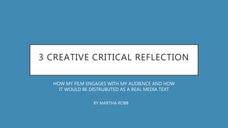 3 CREATIVE CRITICAL REFLECTION
HOW MY FILM ENGAGES WITH MY AUDIENCE AND HOW
IT WOULD BE DISTRUBUTED AS A REAL MEDIA TEXT
BY MARTHA ROBB
 