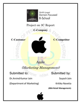 Project on 3C Report
C-Company
C-Customer C-Competitor
Apple
(Marketing Management)
Submitted to: Submitted by:
Dr.Arvind Kumar Jain Suyash Jain
(Department of Marketing) Kritika Navetia
(BBA-Retail Management)
 