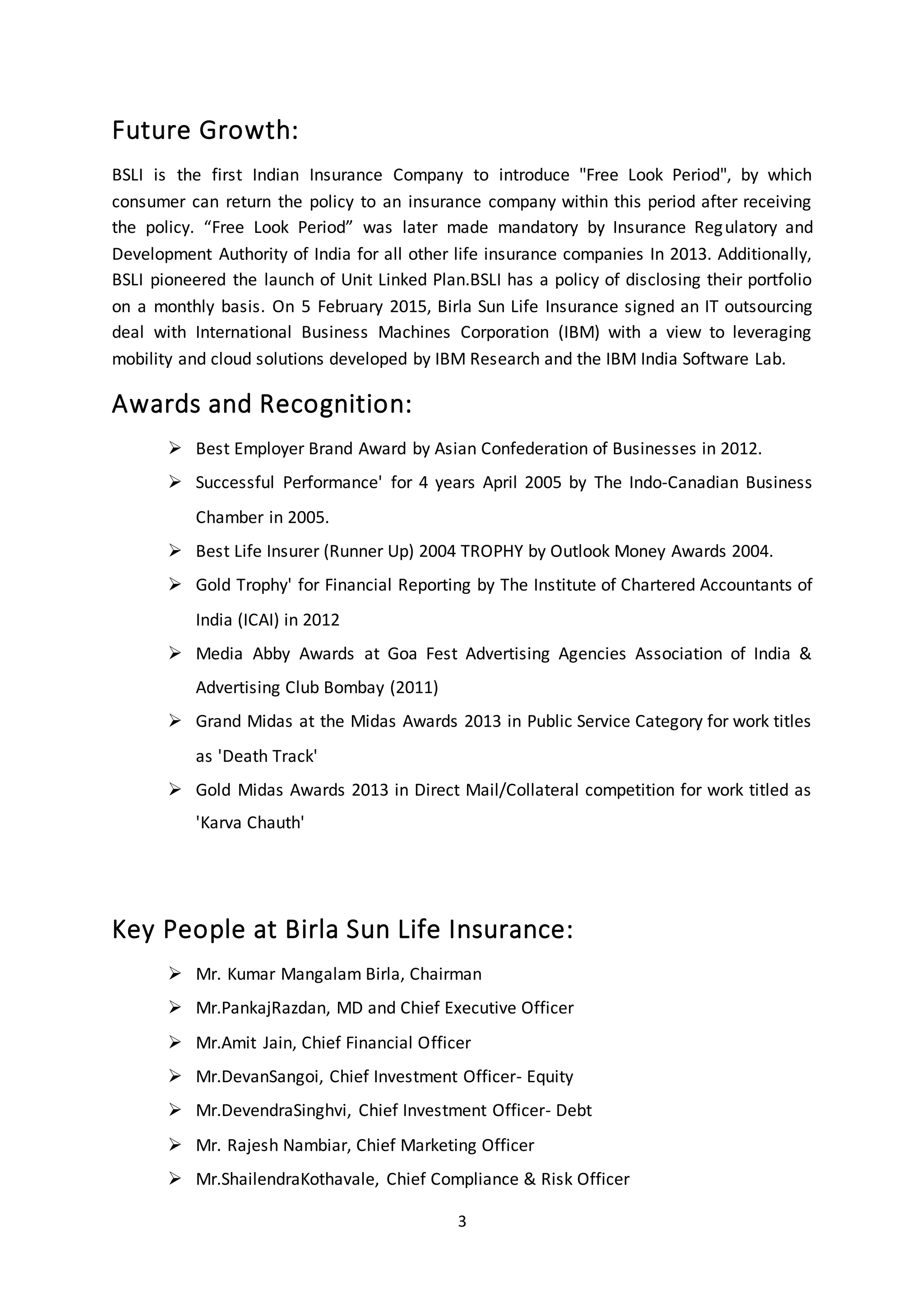 3
Future Growth:
BSLI is the first Indian Insurance Company to introduce "Free Look Period", by which
consumer can return the policy to an insurance company within this period after receiving
the policy. “Free Look Period” was later made mandatory by Insurance Regulatory and
Development Authority of India for all other life insurance companies In 2013. Additionally,
BSLI pioneered the launch of Unit Linked Plan.BSLI has a policy of disclosing their portfolio
on a monthly basis. On 5 February 2015, Birla Sun Life Insurance signed an IT outsourcing
deal with International Business Machines Corporation (IBM) with a view to leveraging
mobility and cloud solutions developed by IBM Research and the IBM India Software Lab.
Awards and Recognition:
 Best Employer Brand Award by Asian Confederation of Businesses in 2012.
 Successful Performance' for 4 years April 2005 by The Indo-Canadian Business
Chamber in 2005.
 Best Life Insurer (Runner Up) 2004 TROPHY by Outlook Money Awards 2004.
 Gold Trophy' for Financial Reporting by The Institute of Chartered Accountants of
India (ICAI) in 2012
 Media Abby Awards at Goa Fest Advertising Agencies Association of India &
Advertising Club Bombay (2011)
 Grand Midas at the Midas Awards 2013 in Public Service Category for work titles
as 'Death Track'
 Gold Midas Awards 2013 in Direct Mail/Collateral competition for work titled as
'Karva Chauth'
Key People at Birla Sun Life Insurance:
 Mr. Kumar Mangalam Birla, Chairman
 Mr.PankajRazdan, MD and Chief Executive Officer
 Mr.Amit Jain, Chief Financial Officer
 Mr.DevanSangoi, Chief Investment Officer- Equity
 Mr.DevendraSinghvi, Chief Investment Officer- Debt
 Mr. Rajesh Nambiar, Chief Marketing Officer
 Mr.ShailendraKothavale, Chief Compliance & Risk Officer
 