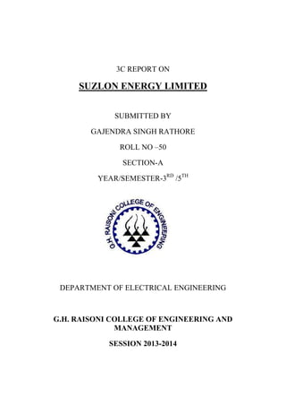 3C REPORT ON

SUZLON ENERGY LIMITED
SUBMITTED BY
GAJENDRA SINGH RATHORE
ROLL NO –50
SECTION-A
YEAR/SEMESTER-3RD /5TH

DEPARTMENT OF ELECTRICAL ENGINEERING

G.H. RAISONI COLLEGE OF ENGINEERING AND
MANAGEMENT
SESSION 2013-2014

 