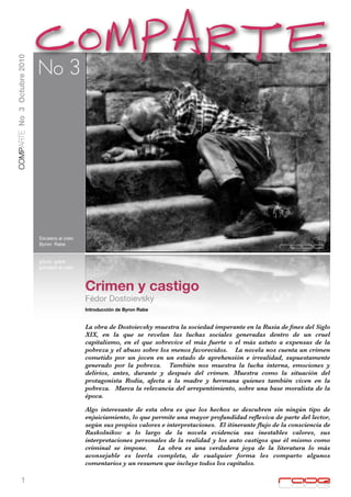 COMPARTE
COMPARTE No 3 Octubre 2010




                             No 3




                             Escalera al cielo
                             Byron Rabe




                                                 Crimen y castigo
                                                 Fédor Dostoievsky
                                                 Introducción de Byron Rabe


                                                 La obra de Dostoievsky muestra la sociedad imperante en la Rusia de ﬁnes del Siglo
                                                 XIX, en la que se revelan las luchas sociales generadas dentro de un cruel
                                                 capitalismo, en el que sobrevive el más fuerte o el más astuto a expensas de la
                                                 pobreza y el abuso sobre los menos favorecidos. La novela nos cuenta un crimen
                                                 cometido por un joven en un estado de aprehensión e irrealidad, supuestamente
                                                 generado por la pobreza. También nos muestra la lucha interna, emociones y
                                                 delirios, antes, durante y después del crimen. Muestra como la situación del
                                                 protagonista Rodia, afecta a la madre y hermana quienes también viven en la
                                                 pobreza. Marca la relevancia del arrepentimiento, sobre una base moralista de la
                                                 época.

                                                 Algo interesante de esta obra es que los hechos se descubren sin ningún tipo de
                                                 enjuiciamiento, lo que permite una mayor profundidad reﬂexiva de parte del lector,
                                                 según sus propios valores e interpretaciones. El itinerante ﬂujo de la consciencia de
                                                 Raskolnikov a lo largo de la novela evidencia sus inestables valores, sus
                                                 interpretaciones personales de la realidad y los auto castigos que él mismo como
                                                 criminal se impone.      La obra es una verdadera joya de la literatura lo más
                                                 aconsejable es leerla completa, de cualquier forma les comparto algunos
                                                 comentarios y un resumen que incluye todos los capítulos.

           1
 