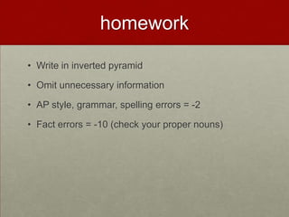 homework
• Write in inverted pyramid
• Omit unnecessary information
• AP style, grammar, spelling errors = -2
• Fact errors = -10 (check your proper nouns)
 