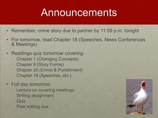 Announcements
• Remember, crime story due to partner by 11:59 p.m. tonight
• For tomorrow, read Chapter 18 (Speeches, News Conferences
& Meetings)
• Readings quiz tomorrow covering:
• Chapter 1 (Changing Concepts)
• Chapter 9 (Story Forms)
• Chapter 20 (Crime & Punishment)
• Chapter 18 (Speeches, etc.)
• Full day tomorrow:
• Lecture on covering meetings
• Writing assignment
• Quiz
• Peer editing due
 