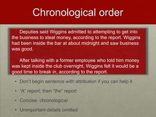 Chronological order
• Don’t begin sentence with attribution if you can help it
• “A” report; then “the” report
• Concise, chronological
• Unimportant details omitted
Deputies said Wiggins admitted to attempting to get into
the business to steal money, according to the report. Wiggins
had been inside the bar at about midnight and saw business
was good.
After talking with a former employee who told him money
was kept inside the club overnight, Wiggins felt it would be a
good time to break in, according to the report.
 