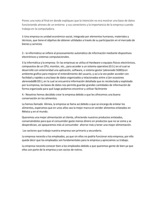 Pones una nota al final en donde expliques que la intención no era mostrar una base de datos
funcionando atreves de un entorno y sus conectores y la importancia de la empresa cuando
trabaja en la computadora.
1-Una empresa es unidad económico-social, integrada por elementos humanos, materiales y
técnicos, que tiene el objetivo de obtener utilidades a través de su participación en el mercado de
bienes y servicios
2.- la informática se refiere al procesamiento automático de información mediante dispositivos
electrónicos y sistemas computacionales.
3 la informática y la empresa En las empresas se utiliza el Hardware o equipos físicos electrónicos,
compuestos de un CPU, monitor, etc., para acceder a un sistema operativo (O.S.) en el cual se
desarrolló con anterioridad una aplicación, software, o sistema gestor (abreviado SGBD)con
ambiente grafico para mejorar el entendimiento del usuario, y así a la vez poder acceder con
facilidad y rapidez a una base de datos organizados y relacionados entre sí (en ocasiones
abreviadaBB.DD.), en la cual se encuentra información detallada que es recolectada y explotada
por la empresa, las bases de datos nos permite guardar grandes cantidades de información de
forma organizada para qué luego podamos encontrar y utilizar fácilmente
4.- Nosotros hemos decidido crear la empresa debido a que les ofrecemos una buena
conservación en los alimentos.
La hemos llamado Alimex, la empresa se llama así debido a que se encarga de enlatar los
alimentos, esperamos que en unos años sea la mejor marca en vender alimentos enlatados en
México y en el mundo.
Queremos una mejor alimentación al cliente, ofreciendo nuestros productos enlatados,
conservándolos para que el consumidor gaste menos dinero en productos que no se come y se
desperdician, así apoyaremos más al consumidor ahorrar más y tener una mejor alimentación.
Los sectores que trabaja nuestra empresa son primario y secundario.
La empresa necesita a los empleados, ya que sin ellos no podría funcionar esta empresa, por ello
queda decir que los empleados son fundamentales para la empresa y apreciamos su trabajo.
La empresa necesita conocer bien a los empleados debido a que queremos gente de bien ya que
ellos son parte de la empresa y son socios de notros.
 
