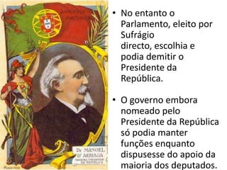 No entanto o Parlamento, eleito por Sufrágio directo, escolhia e podia demitir o Presidente da República.O governo embora nomeado pelo Presidente da República só podia manter funções enquanto dispusesse do apoio da maioria dos deputados.
