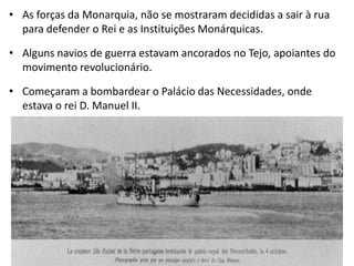 As forças da Monarquia, não se mostraram decididas a sair à rua para defender o Rei e as Instituições Monárquicas.Alguns navios de guerra estavam ancorados no Tejo, apoiantes do movimento revolucionário.Começaram a bombardear o Palácio das Necessidades, onde estava o rei D. Manuel II.
