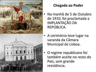 Chegada ao PoderNa manhã de 5 de Outubro de 1910, foi proclamada a IMPLANTAÇÃO DA REPÚBLICA.A cerimónia teve lugar na varanda da Câmara Municipal de Lisboa.O regime republicano foi também aceite no resto do País, sem grande resistência.