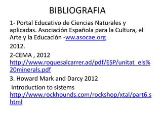 BIBLIOGRAFIA
1- Portal Educativo de Ciencias Naturales y
aplicadas. Asociación Española para la Cultura, el
Arte y la Educación -ww.asocae.org
2012.
2-CEMA , 2012
http://www.roquesalcarrer.ad/pdf/ESP/unitat_els%
20minerals.pdf
3. Howard Mark and Darcy 2012
Introduction to sistems
http://www.rockhounds.com/rockshop/xtal/part6.s
html
 