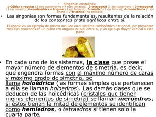 • Singonías cristalinas:
1-Cúbica o regular (3 ejes cuaternarios y 4 ejes ternarios); 2-tetragonal (1 eje cuaternario); 3-hexagonal
(1 eje senario); 4-romboédrica o trigonal (1 eje ternario); 5-rómbico (1 eje binario); 6-monoclínica (1 eje
binario); 7-triclínica (no tiene eje)
• Las singonías son formas fundamentales, resultantes de la relación
de las constantes cristalográficas entre sí.
•
El apatito es un ejemplo de prisma incluido en el sistema romboédrico o trigonal, por presentar
tres ejes colocados en un plano con ángulos de 60º entre sí, y un eje algo mayor vertical a este
plano
• En cada uno de los sistemas, la clase que posee el
mayor número de elementos de simetría, es decir,
que engendra formas con el máximo número de caras
y máximo grado de simetría, se
llama holoédrica (las formas simples que pertenecen
a ella se llaman holoedros). Las demás clases que se
deducen de las holoédricas (cristales que tienen
menos elementos de simetría) se llaman meroedros;
si éstos tienen la mitad de elementos se identifican
como hemiedros, o tetraedros si tienen solo la
cuarta parte.
 