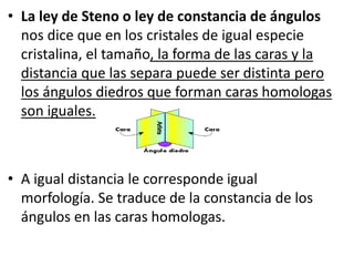 • La ley de Steno o ley de constancia de ángulos
nos dice que en los cristales de igual especie
cristalina, el tamaño, la forma de las caras y la
distancia que las separa puede ser distinta pero
los ángulos diedros que forman caras homologas
son iguales.
• A igual distancia le corresponde igual
morfología. Se traduce de la constancia de los
ángulos en las caras homologas.
 
