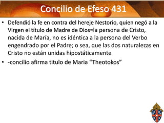 Concilio de Efeso 431
• Defendió la fe en contra del hereje Nestorio, quien negó a la
Virgen el título de Madre de Dios=la persona de Cristo,
nacida de María, no es idéntica a la persona del Verbo
engendrado por el Padre; o sea, que las dos naturalezas en
Cristo no están unidas hipostáticamente
• -concilio afirma titulo de Maria “Theotokos”

 