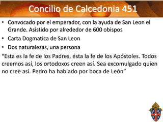 Concilio de Calcedonia 451
• Convocado por el emperador, con la ayuda de San Leon el
Grande. Asistido por alrededor de 600 obispos
• Carta Dogmatica de San Leon
• Dos naturalezas, una persona
“Esta es la fe de los Padres, ésta la fe de los Apóstoles. Todos
creemos así, los ortodoxos creen así. Sea excomulgado quien
no cree así. Pedro ha hablado por boca de León”

 