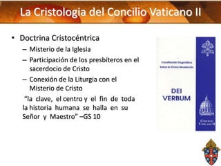 La Cristologia del Concilio Vaticano II
• Doctrina Cristocéntrica
– Misterio de la Iglesia
– Participación de los presbíteros en el
sacerdocio de Cristo
– Conexión de la Liturgia con el
Misterio de Cristo
“la clave, el centro y el fin de toda
la historia humana se halla en su
Señor y Maestro” –GS 10

 