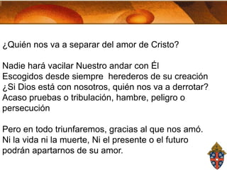 ¿Quién nos va a separar del amor de Cristo?
Nadie hará vacilar Nuestro andar con Él
Escogidos desde siempre herederos de su creación
¿Si Dios está con nosotros, quién nos va a derrotar?
Acaso pruebas o tribulación, hambre, peligro o
persecución
Pero en todo triunfaremos, gracias al que nos amó.
Ni la vida ni la muerte, Ni el presente o el futuro
podrán apartarnos de su amor.

 