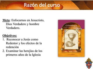 Razón del curso
Meta: Enfocarnos en Jesucristo,
Dios Verdadero y hombre
Verdadero.
Objetivos:
1. Reconocer a Jesús como
Redentor y los efectos de la
redención
2. Examinar las herejías de los
primeros años de la Iglesia

 