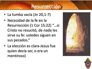 Resurrección
• La tumba vacía (Jn 20,1-7)
• Necesidad de la fe en la
Resurrección (1 Cor 15:22) “…si
Cristo no resucitó, de nada les
sirve su fe: ustedes siguen en
sus pecados.”
• La elección es clara-Jesus fue
quien decía ser, o era un
mentiroso)

 