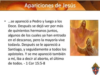 Apariciones de Jesús
• …se apareció a Pedro y luego a los
Doce. Después se dejó ver por más
de quinientos hermanos juntos,
algunos de los cuales ya han entrado
en el descanso, pero la mayoría vive
todavía. Después se le apareció a
Santiago, y seguidamente a todos los
apóstoles. Y se me apareció también
a mí, iba a decir al aborto, el último
de todos. - 1 Cor 15:5-8

 