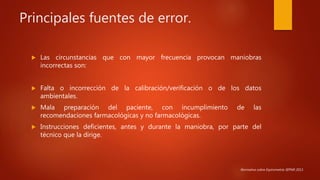 Principales fuentes de error.
 Las circunstancias que con mayor frecuencia provocan maniobras
incorrectas son:
 Falta o incorrección de la calibración/verificación o de los datos
ambientales.
 Mala preparación del paciente, con incumplimiento de las
recomendaciones farmacológicas y no farmacológicas.
 Instrucciones deficientes, antes y durante la maniobra, por parte del
técnico que la dirige.
Normativa sobre Espirometría SEPAR 2013.
 