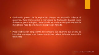  Finalización precoz de la espiración (tiempo de espiración inferior al
requerido, flujo final excesivo o morfología de finalización brusca); inicio
titubeante, poco enérgico; presencia de tos o cierre de glotis durante la
maniobra; o fuga de aire durante la espiración forzada.
 Poca colaboración del paciente. Si no mejora, tras advertirle que sin ella es
imposible conseguir unas buenas maniobras, deberá indicarse junto a los
resultados.
Normativa sobre Espirometría SEPAR 2013.
 