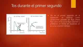 Tos durante el primer segundo
 Tos en el primer segundo de la
espiración, se observa como
oscilaciones grandes de flujo (hasta
flujo cero) en la curva flujo-volumen y
artefactos en forma de escalones en
la curva volumen-tiempo.
 