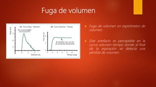 Fuga de volumen
 Fuga de volumen en espirómetro de
volumen.
 Este artefacto es perceptible en la
curva volumen-tiempo donde al final
de la espiración se detecta una
pérdida de volumen.
 