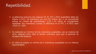 Repetibilidad.
 La diferencia entre las dos mejores VC, IC, FVC y FEV1 aceptables debe ser
inferior a 0,15 l. En pacientes con una FVC menor de 1 l, se recomienda
utilizar un criterio de repetibilidad< 0,10 l. En niños, se considerarán
repetibles dos maniobras cuando la diferencia en la FVC y el FEV1 sean
<0,10 l ó <10%.
 Se realizarán un mínimo de tres maniobras aceptables, con un máximo de
ocho, dejando entre ellas el tiempo suficiente para que el paciente se
recupere del esfuerzo.
 En niños se acepta un mínimo de 2 maniobras aceptables sin un máximo
recomendado.
Normativa sobre Espirometría SEPAR 2013.
 