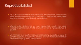 Reproducibilidad
 Es la mayor coincidencia entre resultados de mediciones sucesivas que
implican diferentes condiciones como método de medición, observador,
instrumento, lugar, condiciones de uso y tiempo.
 Usando estas definiciones, en una espirometría simple con varias
maniobras consecutivas de FVC se puede revisar la repetibilidad de la
prueba.
 En contraste, si un sujeto recibe broncodilatador y la prueba se repite 15
minutos después, el observador necesita conocer la reproducibilidad de
la prueba para juzgar esta comparación.
 