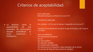 Criterios de aceptabilidad.
 La decisión sobre la
aceptabilidad de una
maniobra de espirometría
forzada considerará su
inicio, transcurso y
finalización.
Inicio adecuado:
Elevación abrupta y vertical en la curva FV.
Terminación adecuada:
Sin cambios >25 mL por al menos 1 segundo en la curva VT.
Duración de la espiración al menos 6 seg (≥10 años) y de 3 seg en
<10 años.
Libre de artefactos:
Sin terminación temprana
Sin tos
Sin cierre glótico
Sin esfuerzo variable
Sin exhalaciones repetidas
Sin obstrucción en boquilla o fuga alrededor de la misma
Sin errores de línea de base (sensores de flujo)
 