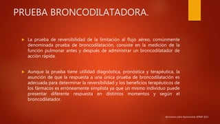 PRUEBA BRONCODILATADORA.
 La prueba de reversibilidad de la limitación al flujo aéreo, comúnmente
denominada prueba de broncodilatación, consiste en la medición de la
función pulmonar antes y después de administrar un broncodilatador de
acción rápida.
 Aunque la prueba tiene utilidad diagnóstica, pronóstica y terapéutica, la
asunción de que la respuesta a una única prueba de broncodilatación es
adecuada para determinar la reversibilidad y los beneficios terapéuticos de
los fármacos es erróneamente simplista ya que un mismo individuo puede
presentar diferente respuesta en distintos momentos y según el
broncodilatador.
Normativa sobre Espirometría SEPAR 2013.
 