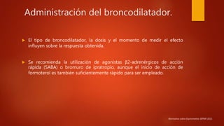 Administración del broncodilatador.
 El tipo de broncodilatador, la dosis y el momento de medir el efecto
influyen sobre la respuesta obtenida.
 Se recomienda la utilización de agonistas β2-adrenérgicos de acción
rápida (SABA) o bromuro de ipratropio, aunque el inicio de acción de
formoterol es también suficientemente rápido para ser empleado.
Normativa sobre Espirometría SEPAR 2013.
 