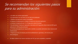 Se recomiendan los siguientes pasos
para su administración:
 a. Se debe usar cámara espaciadora.
 b. Se administra una sola dosis a la vez del broncodilatador
 c. Realizar una espiración suave e incompleta
 d. Disparar el medicamento e inhalar al máximo en una sola respiración
 e. Sostener la respiración por 5 a 10 segundos antes de exhalar
 f. Se administran 4 dosis por separado a intervalos de 30 segundos (dosis total de 400 mg de
 salbutamol o 240 mg de ipratropio)
 g. Si existe preocupación por taquicardia o temblor, se pueden administrar dosis menores del
 medicamento
 h. Reposo por 10 a 15 minutos para broncodilatadores b-agonistas y 30 minutos para
 Anticolinérgicos
 Se deben obtener tres nuevas maniobras de FVC que sean aceptables y repetibles
 