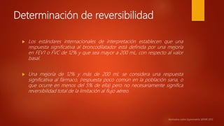 Determinación de reversibilidad
 Los estándares internacionales de interpretación establecen que una
respuesta significativa al broncodilatador está definida por una mejoría
en FEV1 o FVC de 12% y que sea mayor a 200 mL, con respecto al valor
basal.
 Una mejoría de 12% y más de 200 mL se considera una respuesta
significativa al fármaco, (respuesta poco común en la población sana, o
que ocurre en menos del 5% de ella) pero no necesariamente significa
reversibilidad total de la limitación al flujo aéreo.
Normativa sobre Espirometría SEPAR 2013.
 