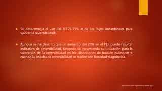  Se desaconseja el uso del FEF25-75% o de los flujos instantáneos para
valorar la reversibilidad.
 Aunque se ha descrito que un aumento del 20% en el PEF puede resultar
indicativo de reversibilidad, tampoco se recomienda su utilización para la
valoración de la reversibilidad en los laboratorios de función pulmonar o
cuando la prueba de reversibilidad se realice con finalidad diagnóstica.
Normativa sobre Espirometría SEPAR 2013.
 