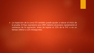  La inspección de la curva F/V también puede ayudar a valorar el inicio de
la prueba. El flujo espiratorio pico (PEF) debería alcanzarse rápidamente al
comienzo de la espiración, antes de espirar el 15% de la FVC o en un
tiempo inferior a 120 milisegundos.
 
