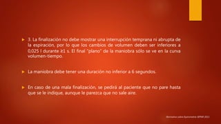  3. La finalización no debe mostrar una interrupción temprana ni abrupta de
la espiración, por lo que los cambios de volumen deben ser inferiores a
0,025 l durante ≥1 s. El final “plano” de la maniobra sólo se ve en la curva
volumen-tiempo.
 La maniobra debe tener una duración no inferior a 6 segundos.
 En caso de una mala finalización, se pedirá al paciente que no pare hasta
que se le indique, aunque le parezca que no sale aire.
Normativa sobre Espirometría SEPAR 2013.
 