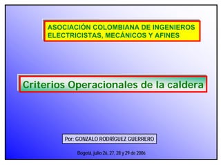 Por: GONZALO RODRÍGUEZ GUERRERO
ASOCIACIÓN COLOMBIANA DE INGENIEROS
ELECTRICISTAS, MECÁNICOS Y AFINES
Criterios Operacionales de la caldera
Bogotá, julio 26, 27, 28 y 29 de 2006
 