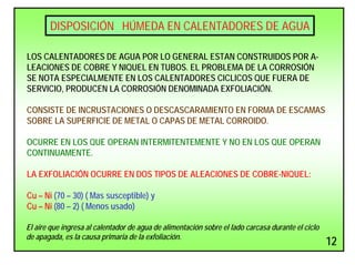 DISPOSICIÓN HÚMEDA EN CALENTADORES DE AGUA
LOS CALENTADORES DE AGUA POR LO GENERAL ESTAN CONSTRUIDOS POR A-
LEACIONES DE COBRE Y NIQUEL EN TUBOS. EL PROBLEMA DE LA CORROSIÓN
SE NOTA ESPECIALMENTE EN LOS CALENTADORES CICLICOS QUE FUERA DE
SERVICIO, PRODUCEN LA CORROSIÓN DENOMINADA EXFOLIACIÓN.
CONSISTE DE INCRUSTACIONES O DESCASCARAMIENTO EN FORMA DE ESCAMAS
SOBRE LA SUPERFICIE DE METAL O CAPAS DE METAL CORROIDO.
OCURRE EN LOS QUE OPERAN INTERMITENTEMENTE Y NO EN LOS QUE OPERAN
CONTINUAMENTE.
LA EXFOLIACIÓN OCURRE EN DOS TIPOS DE ALEACIONES DE COBRE-NIQUEL:
Cu – Ni (70 – 30) ( Mas susceptible) y
Cu – Ni (80 – 2) ( Menos usado)
El aire que ingresa al calentador de agua de alimentación sobre el lado carcasa durante el ciclo
de apagada, es la causa primaria de la exfoliación.
12
 