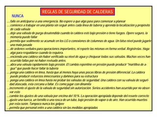 REGLAS DE SEGURIDAD DE CALDERAS
NUNCA
.....falle en anticiparse a una emergencia. No espere a que algo pase para comenzar a planear
.....comience a trabajar en una planta sin seguir antes cada línea de tubería y aprenda la localización y propósito
de cada válvula
.....deje una válvula de purga desatendida cuando la caldera esté bajo presión o tiene fuegos. Opere seguro, la
memoria puede fallar
.....permita que sedimento se acumule en los LG o conexiones de columnas de agua. Un falso nivel puede jugarle
una mala pasada
.....dé ordenes verbales para operaciones importantes, ni reporte las mismas en forma verbal. Registrelas. Haga
algo para respaldarse cuando lo requiera.
.....encienda una caldera sin haber verificado su nivel de agua y chequear todas sus válvulas. Muchas veces han
ocurrido fallas por no haber revisado antes.
.....abra una válvula rapidamente bajo presión. El cambio repentino en presión puede producir "martilleo de a-
gua" que puede hacer fallar la tubería
.....ponga una caldera en línea, hasta que al menos haya unas pocas libras de presión diferencial. La caldera
puede producir esfuerzos innecesarios y dañínos para su estructura
.... ponga una caldera en línea hasta no probar las válvulas de seguridad. Una caldera con su válvula de segurI-
dad atascada, esta cercana a fallar. Es como jugar con dinamita
....incremente el ajuste de la válvula de seguridad sin autorización. Serios accidentes han ocurrido por no obser-
var esto
....cambie los ajustes de una válvula por encima del 10 %. La operación apropiada depende del resorte correcto
....ajuste una tuerca, un tornillo o una rosca de un tubo, bajo presión de vapor o de aire. Han ocurrido muertos
por esta razón. Tampoco nunca los golpee
....permita que personal entre a una caldera sin las medidas apropiadas
 
