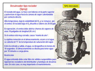 Desaireador tipo rociador
(Spray)
El rociado del agua, se hace con toberas en la parte superior
y pulverizan el agua hacia la cámara de vapor calentándola
por contacto directo.
Alta temperatura, baja la solubilidad del O2 y se remueve por
el venteo. El rociado baja el O2 disuelto a valores de 20-50 ppb.
En operación, el venteo debe abrirse chorros de vapores de
unas 18 pulgadas de longitud (45 cm.)
Si el venteo está muy cerrado, causa “manto de aire”.
La óptima remoción en el almacenamiento, ocurre si el agua
se calienta ± 5º F de la temperatura de saturación del vapor.
Entre la entrada y salida, el agua, se desgasifica en menos de
10 segundos. El almacenamiento se diseña para tener agua
por 10 minutos a carga plena.
Restricción
El agua entrando debe estar libre de sólidos suspendidos pués
taponan los rociadores del distribuidor y bandejas de desairea-
ción. En este caso, es muy importante el mantenimiento.
TIPO ROCIADO
7 PPB
 